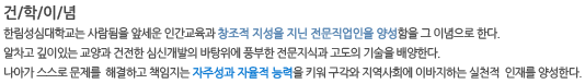 건/학/이/념 한림성심대학교는 사람됨을 앞세운 인간교육과 창조적 지성을 지닌 전문직업인을 양성함을 그 이념으로 한다. 알차고 깊이있는 교양과 건전한 심신개발의 바탕위에 풍부한 전문지식과 고도의 기술을 배양한다. 나아가 스스로 문제를  해결하고 책임지는 자주성과 자율적 능력을 키워 구각와 지역사회에 이바지하는 실천적  인재를 양성한다.