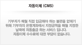 자동이체(CMS) - 기부자가 매월 직접 입금해야 하는 불편을 없애기 위해 기부자의 은행계좌에서 지정금액을 매월 지정한 날짜에 자동출금 하는 서비스 입니다. 자동이체 수수료에 대한 부담이 없습니다.